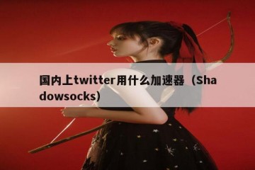 国内上twitter用什么加速器（Shadowsocks）