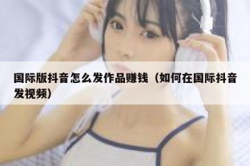 国际版抖音怎么发作品赚钱（如何在国际抖音发视频）