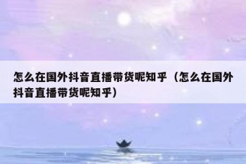 怎么在国外抖音直播带货呢知乎（怎么在国外抖音直播带货呢知乎）