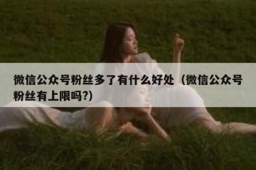 微信公众号粉丝多了有什么好处（微信公众号粉丝有上限吗?）