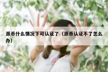 派币什么情况下可认证了（派币认证不了怎么办）