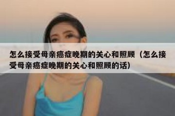 怎么接受母亲癌症晚期的关心和照顾（怎么接受母亲癌症晚期的关心和照顾的话）