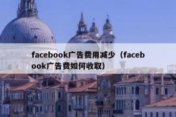 facebook广告费用减少（facebook广告费如何收取）