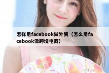 怎样用facebook做外贸（怎么用facebook做跨境电商）