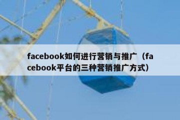 facebook如何进行营销与推广（facebook平台的三种营销推广方式）