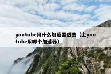 youtube用什么加速器进去（上youtube用哪个加速器）