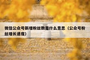微信公众号新增粉丝数是什么意思（公众号粉丝增长速度）