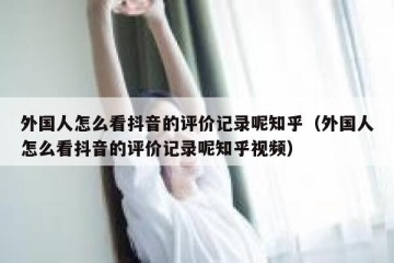 外国人怎么看抖音的评价记录呢知乎（外国人怎么看抖音的评价记录呢知乎视频）