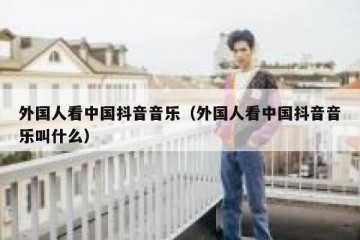 外国人看中国抖音音乐（外国人看中国抖音音乐叫什么）