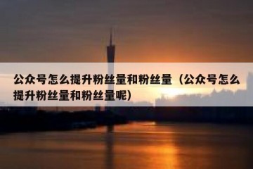 公众号怎么提升粉丝量和粉丝量（公众号怎么提升粉丝量和粉丝量呢）