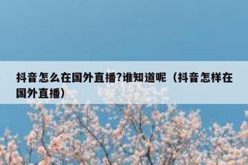 抖音怎么在国外直播?谁知道呢（抖音怎样在国外直播）