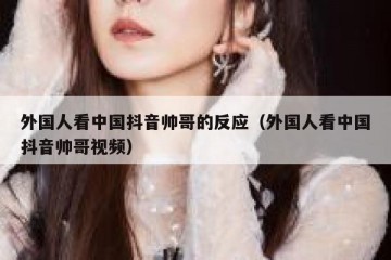外国人看中国抖音帅哥的反应（外国人看中国抖音帅哥视频）