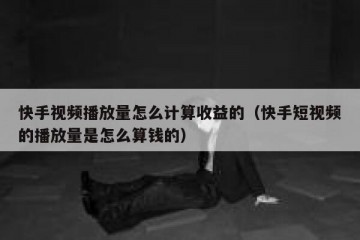 快手视频播放量怎么计算收益的（快手短视频的播放量是怎么算钱的）