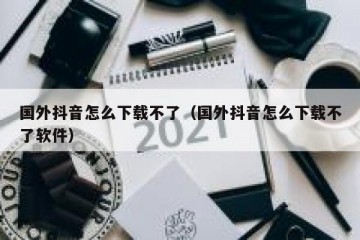 国外抖音怎么下载不了（国外抖音怎么下载不了软件）