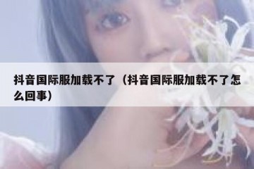 抖音国际服加载不了（抖音国际服加载不了怎么回事）