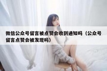 微信公众号留言被点赞会收到通知吗（公众号留言点赞会被发现吗）