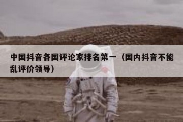 中国抖音各国评论家排名第一（国内抖音不能乱评价领导）
