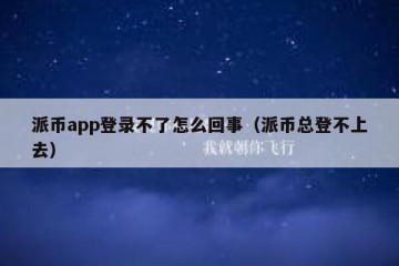 派币app登录不了怎么回事（派币总登不上去）