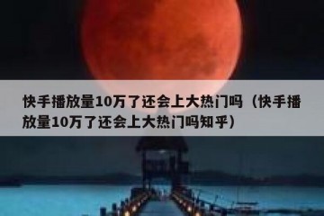 快手播放量10万了还会上大热门吗（快手播放量10万了还会上大热门吗知乎）