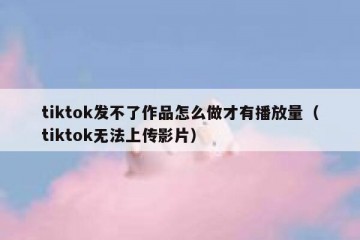 tiktok发不了作品怎么做才有播放量（tiktok无法上传影片）