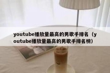 youtube播放量最高的男歌手排名（youtube播放量最高的男歌手排名榜）