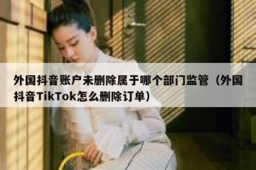 外国抖音账户未删除属于哪个部门监管（外国抖音TikTok怎么删除订单）