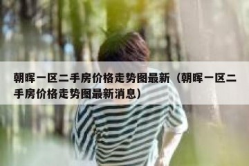 朝晖一区二手房价格走势图最新（朝晖一区二手房价格走势图最新消息）