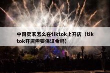 中国卖家怎么在tiktok上开店（tiktok开店需要保证金吗）