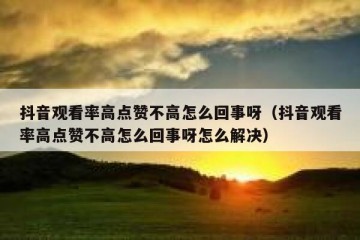 抖音观看率高点赞不高怎么回事呀（抖音观看率高点赞不高怎么回事呀怎么解决）