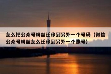 怎么把公众号粉丝迁移到另外一个号码（微信公众号粉丝怎么迁移到另外一个账号）