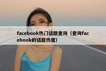 facebook热门话题查询（查询facebook的话题热度）