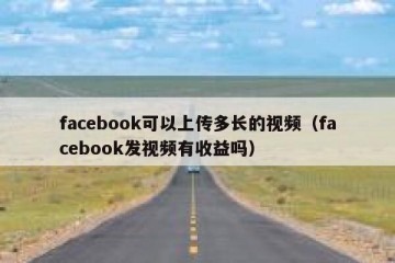 facebook可以上传多长的视频（facebook发视频有收益吗）