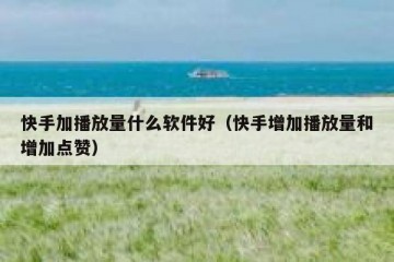 快手加播放量什么软件好（快手增加播放量和增加点赞）