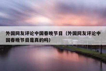 外国网友评论中国春晚节目（外国网友评论中国春晚节目是真的吗）