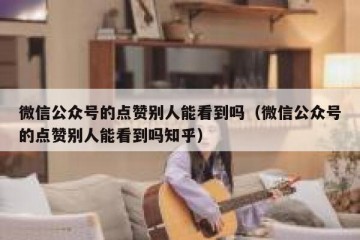 微信公众号的点赞别人能看到吗（微信公众号的点赞别人能看到吗知乎）