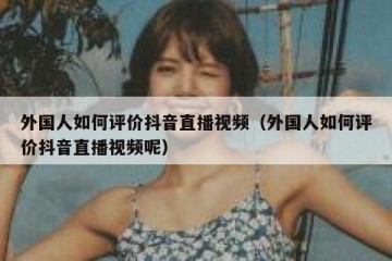 外国人如何评价抖音直播视频（外国人如何评价抖音直播视频呢）