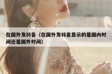 在国外发抖音（在国外发抖音显示的是国内时间还是国外时间）