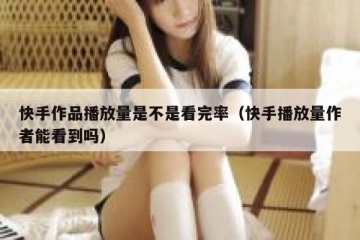 快手作品播放量是不是看完率（快手播放量作者能看到吗）