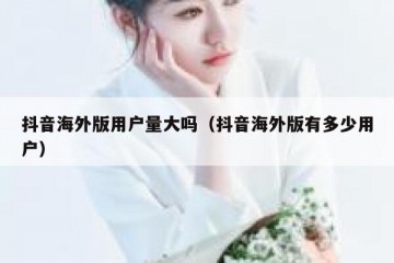 抖音海外版用户量大吗（抖音海外版有多少用户）