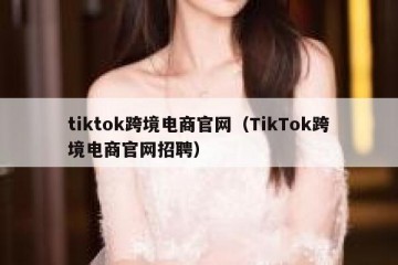 tiktok跨境电商官网（TikTok跨境电商官网招聘）