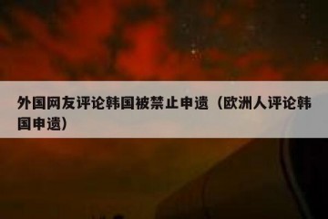 外国网友评论韩国被禁止申遗（欧洲人评论韩国申遗）
