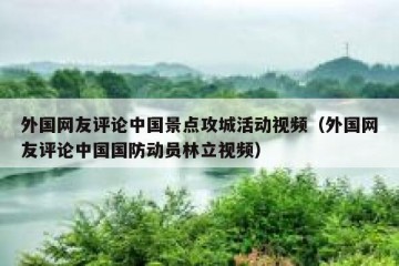 外国网友评论中国景点攻城活动视频（外国网友评论中国国防动员林立视频）