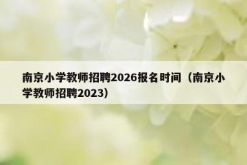 南京小学教师招聘2026报名时间（南京小学教师招聘2023）