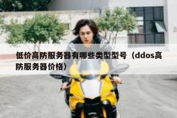 低价高防服务器有哪些类型型号（ddos高防服务器价格）