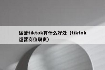 运营tiktok有什么好处（tiktok运营岗位职责）