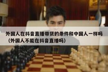 外国人在抖音直播带货的条件和中国人一样吗（外国人不能在抖音直播吗）