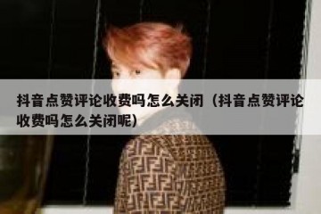 抖音点赞评论收费吗怎么关闭（抖音点赞评论收费吗怎么关闭呢）