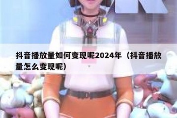 抖音播放量如何变现呢2024年（抖音播放量怎么变现呢）