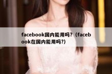 facebook国内能用吗?（facebook在国内能用吗?）