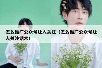 怎么推广公众号让人关注（怎么推广公众号让人关注话术）